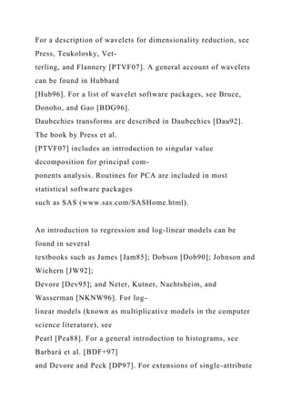 For a description of wavelets for dimensionality reduction, see
Press, Teukolosky, Vet-
terling, and Flannery [PTVF07]. A general account of wavelets
can be found in Hubbard
[Hub96]. For a list of wavelet software packages, see Bruce,
Donoho, and Gao [BDG96].
Daubechies transforms are described in Daubechies [Dau92].
The book by Press et al.
[PTVF07] includes an introduction to singular value
decomposition for principal com-
ponents analysis. Routines for PCA are included in most
statistical software packages
such as SAS (www.sas.com/SASHome.html).
An introduction to regression and log-linear models can be
found in several
textbooks such as James [Jam85]; Dobson [Dob90]; Johnson and
Wichern [JW92];
Devore [Dev95]; and Neter, Kutner, Nachtsheim, and
Wasserman [NKNW96]. For log-
linear models (known as multiplicative models in the computer
science literature), see
Pearl [Pea88]. For a general introduction to histograms, see
Barbará et al. [BDF+97]
and Devore and Peck [DP97]. For extensions of single-attribute
 