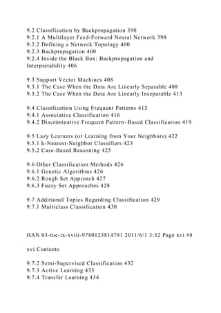 9.2 Classification by Backpropagation 398
9.2.1 A Multilayer Feed-Forward Neural Network 398
9.2.2 Defining a Network Topology 400
9.2.3 Backpropagation 400
9.2.4 Inside the Black Box: Backpropagation and
Interpretability 406
9.3 Support Vector Machines 408
9.3.1 The Case When the Data Are Linearly Separable 408
9.3.2 The Case When the Data Are Linearly Inseparable 413
9.4 Classification Using Frequent Patterns 415
9.4.1 Associative Classification 416
9.4.2 Discriminative Frequent Pattern–Based Classification 419
9.5 Lazy Learners (or Learning from Your Neighbors) 422
9.5.1 k-Nearest-Neighbor Classifiers 423
9.5.2 Case-Based Reasoning 425
9.6 Other Classification Methods 426
9.6.1 Genetic Algorithms 426
9.6.2 Rough Set Approach 427
9.6.3 Fuzzy Set Approaches 428
9.7 Additional Topics Regarding Classification 429
9.7.1 Multiclass Classification 430
HAN 03-toc-ix-xviii-9780123814791 2011/6/1 3:32 Page xvi #8
xvi Contents
9.7.2 Semi-Supervised Classification 432
9.7.3 Active Learning 433
9.7.4 Transfer Learning 434
 