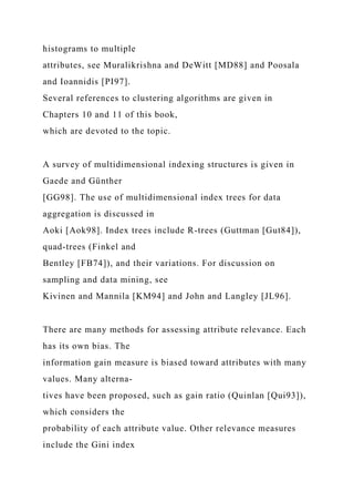 histograms to multiple
attributes, see Muralikrishna and DeWitt [MD88] and Poosala
and Ioannidis [PI97].
Several references to clustering algorithms are given in
Chapters 10 and 11 of this book,
which are devoted to the topic.
A survey of multidimensional indexing structures is given in
Gaede and Günther
[GG98]. The use of multidimensional index trees for data
aggregation is discussed in
Aoki [Aok98]. Index trees include R-trees (Guttman [Gut84]),
quad-trees (Finkel and
Bentley [FB74]), and their variations. For discussion on
sampling and data mining, see
Kivinen and Mannila [KM94] and John and Langley [JL96].
There are many methods for assessing attribute relevance. Each
has its own bias. The
information gain measure is biased toward attributes with many
values. Many alterna-
tives have been proposed, such as gain ratio (Quinlan [Qui93]),
which considers the
probability of each attribute value. Other relevance measures
include the Gini index
 