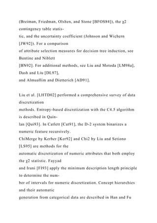 (Breiman, Friedman, Olshen, and Stone [BFOS84]), the χ2
contingency table statis-
tic, and the uncertainty coefficient (Johnson and Wichern
[JW92]). For a comparison
of attribute selection measures for decision tree induction, see
Buntine and Niblett
[BN92]. For additional methods, see Liu and Motoda [LM98a],
Dash and Liu [DL97],
and Almuallim and Dietterich [AD91].
Liu et al. [LHTD02] performed a comprehensive survey of data
discretization
methods. Entropy-based discretization with the C4.5 algorithm
is described in Quin-
lan [Qui93]. In Catlett [Cat91], the D-2 system binarizes a
numeric feature recursively.
ChiMerge by Kerber [Ker92] and Chi2 by Liu and Setiono
[LS95] are methods for the
automatic discretization of numeric attributes that both employ
the χ2 statistic. Fayyad
and Irani [FI93] apply the minimum description length principle
to determine the num-
ber of intervals for numeric discretization. Concept hierarchies
and their automatic
generation from categorical data are described in Han and Fu
 
