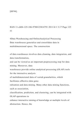 [HF94].
HAN 11-ch04-125-186-9780123814791 2011/6/1 3:17 Page 125
#1
4Data Warehousing and OnlineAnalytical Processing
Data warehouses generalize and consolidate data in
multidimensional space. The construction
of data warehouses involves data cleaning, data integration, and
data transformation,
and can be viewed as an important preprocessing step for data
mining. Moreover, data
warehouses provide online analytical processing (OLAP) tools
for the interactive analysis
of multidimensional data of varied granularities, which
facilitates effective data gene-
ralization and data mining. Many other data mining functions,
such as association,
classification, prediction, and clustering, can be integrated with
OLAP operations to
enhance interactive mining of knowledge at multiple levels of
abstraction. Hence, the
 
