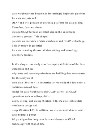 data warehouse has become an increasingly important platform
for data analysis and
OLAP and will provide an effective platform for data mining.
Therefore, data warehous-
ing and OLAP form an essential step in the knowledge
discovery process. This chapter
presents an overview of data warehouse and OLAP technology.
This overview is essential
for understanding the overall data mining and knowledge
discovery process.
In this chapter, we study a well-accepted definition of the data
warehouse and see
why more and more organizations are building data warehouses
for the analysis of
their data (Section 4.1). In particular, we study the data cube, a
multidimensional data
model for data warehouses and OLAP, as well as OLAP
operations such as roll-up, drill-
down, slicing, and dicing (Section 4.2). We also look at data
warehouse design and
usage (Section 4.3). In addition, we discuss multidimensional
data mining, a power-
ful paradigm that integrates data warehouse and OLAP
technology with that of data
 