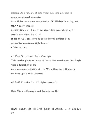 mining. An overview of data warehouse implementation
examines general strategies
for efficient data cube computation, OLAP data indexing, and
OLAP query process-
ing (Section 4.4). Finally, we study data generalization by
attribute-oriented induction
(Section 4.5). This method uses concept hierarchies to
generalize data to multiple levels
of abstraction.
4.1 Data Warehouse: Basic Concepts
This section gives an introduction to data warehouses. We begin
with a definition of the
data warehouse (Section 4.1.1). We outline the differences
between operational database
c© 2012 Elsevier Inc. All rights reserved.
Data Mining: Concepts and Techniques 125
HAN 11-ch04-125-186-9780123814791 2011/6/1 3:17 Page 126
#2
 