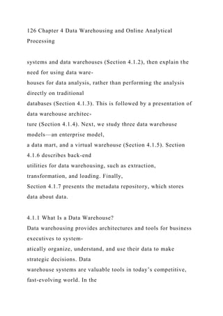 126 Chapter 4 Data Warehousing and Online Analytical
Processing
systems and data warehouses (Section 4.1.2), then explain the
need for using data ware-
houses for data analysis, rather than performing the analysis
directly on traditional
databases (Section 4.1.3). This is followed by a presentation of
data warehouse architec-
ture (Section 4.1.4). Next, we study three data warehouse
models—an enterprise model,
a data mart, and a virtual warehouse (Section 4.1.5). Section
4.1.6 describes back-end
utilities for data warehousing, such as extraction,
transformation, and loading. Finally,
Section 4.1.7 presents the metadata repository, which stores
data about data.
4.1.1 What Is a Data Warehouse?
Data warehousing provides architectures and tools for business
executives to system-
atically organize, understand, and use their data to make
strategic decisions. Data
warehouse systems are valuable tools in today’s competitive,
fast-evolving world. In the
 