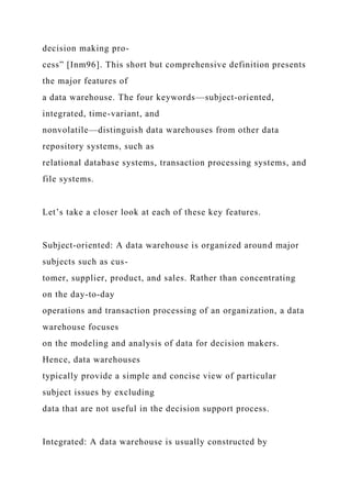 decision making pro-
cess” [Inm96]. This short but comprehensive definition presents
the major features of
a data warehouse. The four keywords—subject-oriented,
integrated, time-variant, and
nonvolatile—distinguish data warehouses from other data
repository systems, such as
relational database systems, transaction processing systems, and
file systems.
Let’s take a closer look at each of these key features.
Subject-oriented: A data warehouse is organized around major
subjects such as cus-
tomer, supplier, product, and sales. Rather than concentrating
on the day-to-day
operations and transaction processing of an organization, a data
warehouse focuses
on the modeling and analysis of data for decision makers.
Hence, data warehouses
typically provide a simple and concise view of particular
subject issues by excluding
data that are not useful in the decision support process.
Integrated: A data warehouse is usually constructed by
 