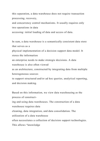 this separation, a data warehouse does not require transaction
processing, recovery,
and concurrency control mechanisms. It usually requires only
two operations in data
accessing: initial loading of data and access of data.
In sum, a data warehouse is a semantically consistent data store
that serves as a
physical implementation of a decision support data model. It
stores the information
an enterprise needs to make strategic decisions. A data
warehouse is also often viewed
as an architecture, constructed by integrating data from multiple
heterogeneous sources
to support structured and/or ad hoc queries, analytical reporting,
and decision making.
Based on this information, we view data warehousing as the
process of construct-
ing and using data warehouses. The construction of a data
warehouse requires data
cleaning, data integration, and data consolidation. The
utilization of a data warehouse
often necessitates a collection of decision support technologies.
This allows “knowledge
 