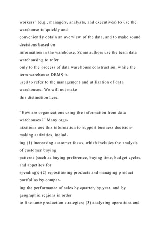 workers” (e.g., managers, analysts, and executives) to use the
warehouse to quickly and
conveniently obtain an overview of the data, and to make sound
decisions based on
information in the warehouse. Some authors use the term data
warehousing to refer
only to the process of data warehouse construction, while the
term warehouse DBMS is
used to refer to the management and utilization of data
warehouses. We will not make
this distinction here.
“How are organizations using the information from data
warehouses?” Many orga-
nizations use this information to support business decision-
making activities, includ-
ing (1) increasing customer focus, which includes the analysis
of customer buying
patterns (such as buying preference, buying time, budget cycles,
and appetites for
spending); (2) repositioning products and managing product
portfolios by compar-
ing the performance of sales by quarter, by year, and by
geographic regions in order
to fine-tune production strategies; (3) analyzing operations and
 