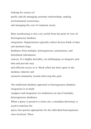looking for sources of
profit; and (4) managing customer relationships, making
environmental corrections,
and managing the cost of corporate assets.
Data warehousing is also very useful from the point of view of
heterogeneous database
integration. Organizations typically collect diverse kinds of data
and maintain large
databases from multiple, heterogeneous, autonomous, and
distributed information
sources. It is highly desirable, yet challenging, to integrate such
data and provide easy
and efficient access to it. Much effort has been spent in the
database industry and
research community toward achieving this goal.
The traditional database approach to heterogeneous database
integration is to build
wrappers and integrators (or mediators) on top of multiple,
heterogeneous databases.
When a query is posed to a client site, a metadata dictionary is
used to translate the
query into queries appropriate for the individual heterogeneous
sites involved. These
 