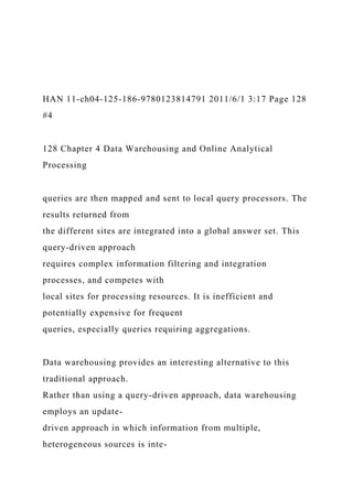 HAN 11-ch04-125-186-9780123814791 2011/6/1 3:17 Page 128
#4
128 Chapter 4 Data Warehousing and Online Analytical
Processing
queries are then mapped and sent to local query processors. The
results returned from
the different sites are integrated into a global answer set. This
query-driven approach
requires complex information filtering and integration
processes, and competes with
local sites for processing resources. It is inefficient and
potentially expensive for frequent
queries, especially queries requiring aggregations.
Data warehousing provides an interesting alternative to this
traditional approach.
Rather than using a query-driven approach, data warehousing
employs an update-
driven approach in which information from multiple,
heterogeneous sources is inte-
 