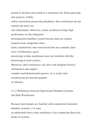 grated in advance and stored in a warehouse for direct querying
and analysis. Unlike
online transaction processing databases, data warehouses do not
contain the most cur-
rent information. However, a data warehouse brings high
performance to the integrated
heterogeneous database system because data are copied,
preprocessed, integrated, anno-
tated, summarized, and restructured into one semantic data
store. Furthermore, query
processing in data warehouses does not interfere with the
processing at local sources.
Moreover, data warehouses can store and integrate historic
information and support
complex multidimensional queries. As a result, data
warehousing has become popular
in industry.
4.1.2 Differences between Operational Database Systems
and Data Warehouses
Because most people are familiar with commercial relational
database systems, it is easy
to understand what a data warehouse is by comparing these two
kinds of systems.
 