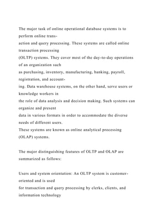 The major task of online operational database systems is to
perform online trans-
action and query processing. These systems are called online
transaction processing
(OLTP) systems. They cover most of the day-to-day operations
of an organization such
as purchasing, inventory, manufacturing, banking, payroll,
registration, and account-
ing. Data warehouse systems, on the other hand, serve users or
knowledge workers in
the role of data analysis and decision making. Such systems can
organize and present
data in various formats in order to accommodate the diverse
needs of different users.
These systems are known as online analytical processing
(OLAP) systems.
The major distinguishing features of OLTP and OLAP are
summarized as follows:
Users and system orientation: An OLTP system is customer-
oriented and is used
for transaction and query processing by clerks, clients, and
information technology
 
