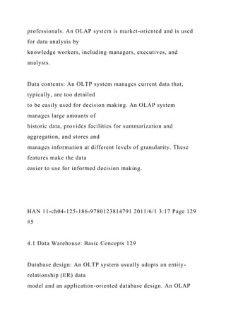 professionals. An OLAP system is market-oriented and is used
for data analysis by
knowledge workers, including managers, executives, and
analysts.
Data contents: An OLTP system manages current data that,
typically, are too detailed
to be easily used for decision making. An OLAP system
manages large amounts of
historic data, provides facilities for summarization and
aggregation, and stores and
manages information at different levels of granularity. These
features make the data
easier to use for informed decision making.
HAN 11-ch04-125-186-9780123814791 2011/6/1 3:17 Page 129
#5
4.1 Data Warehouse: Basic Concepts 129
Database design: An OLTP system usually adopts an entity-
relationship (ER) data
model and an application-oriented database design. An OLAP
 