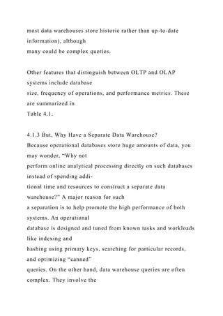 most data warehouses store historic rather than up-to-date
information), although
many could be complex queries.
Other features that distinguish between OLTP and OLAP
systems include database
size, frequency of operations, and performance metrics. These
are summarized in
Table 4.1.
4.1.3 But, Why Have a Separate Data Warehouse?
Because operational databases store huge amounts of data, you
may wonder, “Why not
perform online analytical processing directly on such databases
instead of spending addi-
tional time and resources to construct a separate data
warehouse?” A major reason for such
a separation is to help promote the high performance of both
systems. An operational
database is designed and tuned from known tasks and workloads
like indexing and
hashing using primary keys, searching for particular records,
and optimizing “canned”
queries. On the other hand, data warehouse queries are often
complex. They involve the
 