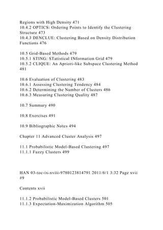 Regions with High Density 471
10.4.2 OPTICS: Ordering Points to Identify the Clustering
Structure 473
10.4.3 DENCLUE: Clustering Based on Density Distribution
Functions 476
10.5 Grid-Based Methods 479
10.5.1 STING: STatistical INformation Grid 479
10.5.2 CLIQUE: An Apriori-like Subspace Clustering Method
481
10.6 Evaluation of Clustering 483
10.6.1 Assessing Clustering Tendency 484
10.6.2 Determining the Number of Clusters 486
10.6.3 Measuring Clustering Quality 487
10.7 Summary 490
10.8 Exercises 491
10.9 Bibliographic Notes 494
Chapter 11 Advanced Cluster Analysis 497
11.1 Probabilistic Model-Based Clustering 497
11.1.1 Fuzzy Clusters 499
HAN 03-toc-ix-xviii-9780123814791 2011/6/1 3:32 Page xvii
#9
Contents xvii
11.1.2 Probabilistic Model-Based Clusters 501
11.1.3 Expectation-Maximization Algorithm 505
 