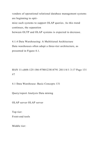 vendors of operational relational database management systems
are beginning to opti-
mize such systems to support OLAP queries. As this trend
continues, the separation
between OLTP and OLAP systems is expected to decrease.
4.1.4 Data Warehousing: A Multitiered Architecture
Data warehouses often adopt a three-tier architecture, as
presented in Figure 4.1.
HAN 11-ch04-125-186-9780123814791 2011/6/1 3:17 Page 131
#7
4.1 Data Warehouse: Basic Concepts 131
Query/report Analysis Data mining
OLAP server OLAP server
Top tier:
Front-end tools
Middle tier:
 