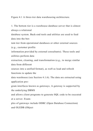 Figure 4.1 A three-tier data warehousing architecture.
1. The bottom tier is a warehouse database server that is almost
always a relational
database system. Back-end tools and utilities are used to feed
data into the bot-
tom tier from operational databases or other external sources
(e.g., customer profile
information provided by external consultants). These tools and
utilities perform data
extraction, cleaning, and transformation (e.g., to merge similar
data from different
sources into a unified format), as well as load and refresh
functions to update the
data warehouse (see Section 4.1.6). The data are extracted using
application pro-
gram interfaces known as gateways. A gateway is supported by
the underlying DBMS
and allows client programs to generate SQL code to be executed
at a server. Exam-
ples of gateways include ODBC (Open Database Connection)
and OLEDB (Object
 