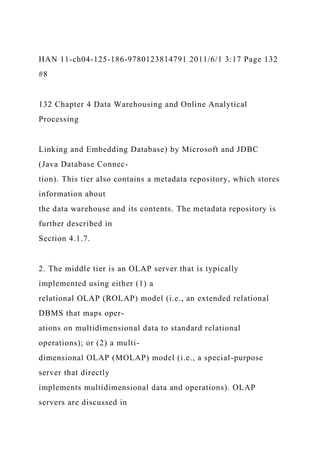 HAN 11-ch04-125-186-9780123814791 2011/6/1 3:17 Page 132
#8
132 Chapter 4 Data Warehousing and Online Analytical
Processing
Linking and Embedding Database) by Microsoft and JDBC
(Java Database Connec-
tion). This tier also contains a metadata repository, which stores
information about
the data warehouse and its contents. The metadata repository is
further described in
Section 4.1.7.
2. The middle tier is an OLAP server that is typically
implemented using either (1) a
relational OLAP (ROLAP) model (i.e., an extended relational
DBMS that maps oper-
ations on multidimensional data to standard relational
operations); or (2) a multi-
dimensional OLAP (MOLAP) model (i.e., a special-purpose
server that directly
implements multidimensional data and operations). OLAP
servers are discussed in
 