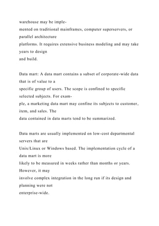 warehouse may be imple-
mented on traditional mainframes, computer superservers, or
parallel architecture
platforms. It requires extensive business modeling and may take
years to design
and build.
Data mart: A data mart contains a subset of corporate-wide data
that is of value to a
specific group of users. The scope is confined to specific
selected subjects. For exam-
ple, a marketing data mart may confine its subjects to customer,
item, and sales. The
data contained in data marts tend to be summarized.
Data marts are usually implemented on low-cost departmental
servers that are
Unix/Linux or Windows based. The implementation cycle of a
data mart is more
likely to be measured in weeks rather than months or years.
However, it may
involve complex integration in the long run if its design and
planning were not
enterprise-wide.
 