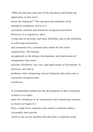“What are the pros and cons of the top-down and bottom-up
approaches to data ware-
house development?” The top-down development of an
enterprise warehouse serves as a
systematic solution and minimizes integration problems.
However, it is expensive, takes
a long time to develop, and lacks flexibility due to the difficulty
in achieving consistency
and consensus for a common data model for the entire
organization. The bottom-
up approach to the design, development, and deployment of
independent data marts
provides flexibility, low cost, and rapid return of investment. It,
however, can lead to
problems when integrating various disparate data marts into a
consistent enterprise data
warehouse.
A recommended method for the development of data warehouse
systems is to imple-
ment the warehouse in an incremental and evolutionary manner,
as shown in Figure 4.2.
First, a high-level corporate data model is defined within a
reasonably short period
(such as one or two months) that provides a corporate-wide,
 