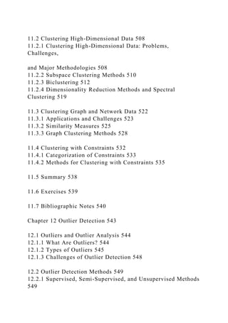 11.2 Clustering High-Dimensional Data 508
11.2.1 Clustering High-Dimensional Data: Problems,
Challenges,
and Major Methodologies 508
11.2.2 Subspace Clustering Methods 510
11.2.3 Biclustering 512
11.2.4 Dimensionality Reduction Methods and Spectral
Clustering 519
11.3 Clustering Graph and Network Data 522
11.3.1 Applications and Challenges 523
11.3.2 Similarity Measures 525
11.3.3 Graph Clustering Methods 528
11.4 Clustering with Constraints 532
11.4.1 Categorization of Constraints 533
11.4.2 Methods for Clustering with Constraints 535
11.5 Summary 538
11.6 Exercises 539
11.7 Bibliographic Notes 540
Chapter 12 Outlier Detection 543
12.1 Outliers and Outlier Analysis 544
12.1.1 What Are Outliers? 544
12.1.2 Types of Outliers 545
12.1.3 Challenges of Outlier Detection 548
12.2 Outlier Detection Methods 549
12.2.1 Supervised, Semi-Supervised, and Unsupervised Methods
549
 