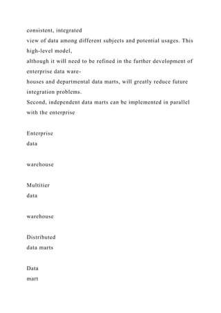 consistent, integrated
view of data among different subjects and potential usages. This
high-level model,
although it will need to be refined in the further development of
enterprise data ware-
houses and departmental data marts, will greatly reduce future
integration problems.
Second, independent data marts can be implemented in parallel
with the enterprise
Enterprise
data
warehouse
Multitier
data
warehouse
Distributed
data marts
Data
mart
 