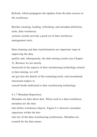 Refresh, which propagates the updates from the data sources to
the warehouse.
Besides cleaning, loading, refreshing, and metadata definition
tools, data warehouse
systems usually provide a good set of data warehouse
management tools.
Data cleaning and data transformation are important steps in
improving the data
quality and, subsequently, the data mining results (see Chapter
3). Because we are mostly
interested in the aspects of data warehousing technology related
to data mining, we will
not get into the details of the remaining tools, and recommend
interested readers to
consult books dedicated to data warehousing technology.
4.1.7 Metadata Repository
Metadata are data about data. When used in a data warehouse,
metadata are the data
that define warehouse objects. Figure 4.1 showed a metadata
repository within the bot-
tom tier of the data warehousing architecture. Metadata are
created for the data names
 