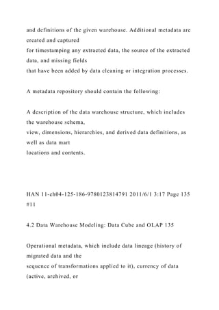 and definitions of the given warehouse. Additional metadata are
created and captured
for timestamping any extracted data, the source of the extracted
data, and missing fields
that have been added by data cleaning or integration processes.
A metadata repository should contain the following:
A description of the data warehouse structure, which includes
the warehouse schema,
view, dimensions, hierarchies, and derived data definitions, as
well as data mart
locations and contents.
HAN 11-ch04-125-186-9780123814791 2011/6/1 3:17 Page 135
#11
4.2 Data Warehouse Modeling: Data Cube and OLAP 135
Operational metadata, which include data lineage (history of
migrated data and the
sequence of transformations applied to it), currency of data
(active, archived, or
 
