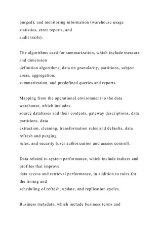 purged), and monitoring information (warehouse usage
statistics, error reports, and
audit trails).
The algorithms used for summarization, which include measure
and dimension
definition algorithms, data on granularity, partitions, subject
areas, aggregation,
summarization, and predefined queries and reports.
Mapping from the operational environment to the data
warehouse, which includes
source databases and their contents, gateway descriptions, data
partitions, data
extraction, cleaning, transformation rules and defaults, data
refresh and purging
rules, and security (user authorization and access control).
Data related to system performance, which include indices and
profiles that improve
data access and retrieval performance, in addition to rules for
the timing and
scheduling of refresh, update, and replication cycles.
Business metadata, which include business terms and
 