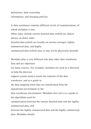 definitions, data ownership
information, and charging policies.
A data warehouse contains different levels of summarization, of
which metadata is one.
Other types include current detailed data (which are almost
always on disk), older
detailed data (which are usually on tertiary storage), lightly
summarized data, and highly
summarized data (which may or may not be physically housed).
Metadata play a very different role than other data warehouse
data and are important
for many reasons. For example, metadata are used as a directory
to help the decision
support system analyst locate the contents of the data
warehouse, and as a guide to
the data mapping when data are transformed from the
operational environment to the
data warehouse environment. Metadata also serve as a guide to
the algorithms used for
summarization between the current detailed data and the lightly
summarized data, and
between the lightly summarized data and the highly summarized
data. Metadata should
 
