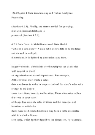 136 Chapter 4 Data Warehousing and Online Analytical
Processing
(Section 4.2.5). Finally, the starnet model for querying
multidimensional databases is
presented (Section 4.2.6).
4.2.1 Data Cube: A Multidimensional Data Model
“What is a data cube?” A data cube allows data to be modeled
and viewed in multiple
dimensions. It is defined by dimensions and facts.
In general terms, dimensions are the perspectives or entities
with respect to which
an organization wants to keep records. For example,
AllElectronics may create a sales
data warehouse in order to keep records of the store’s sales with
respect to the dimen-
sions time, item, branch, and location. These dimensions allow
the store to keep track
of things like monthly sales of items and the branches and
locations at which the
items were sold. Each dimension may have a table associated
with it, called a dimen-
sion table, which further describes the dimension. For example,
 