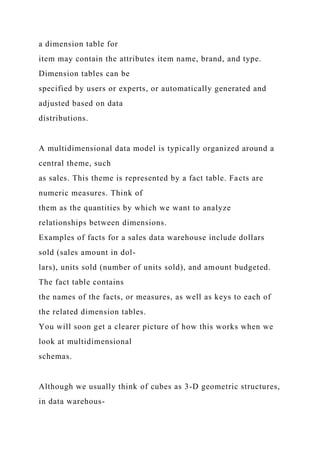 a dimension table for
item may contain the attributes item name, brand, and type.
Dimension tables can be
specified by users or experts, or automatically generated and
adjusted based on data
distributions.
A multidimensional data model is typically organized around a
central theme, such
as sales. This theme is represented by a fact table. Facts are
numeric measures. Think of
them as the quantities by which we want to analyze
relationships between dimensions.
Examples of facts for a sales data warehouse include dollars
sold (sales amount in dol-
lars), units sold (number of units sold), and amount budgeted.
The fact table contains
the names of the facts, or measures, as well as keys to each of
the related dimension tables.
You will soon get a clearer picture of how this works when we
look at multidimensional
schemas.
Although we usually think of cubes as 3-D geometric structures,
in data warehous-
 