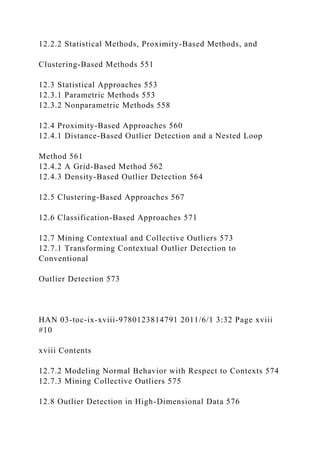 12.2.2 Statistical Methods, Proximity-Based Methods, and
Clustering-Based Methods 551
12.3 Statistical Approaches 553
12.3.1 Parametric Methods 553
12.3.2 Nonparametric Methods 558
12.4 Proximity-Based Approaches 560
12.4.1 Distance-Based Outlier Detection and a Nested Loop
Method 561
12.4.2 A Grid-Based Method 562
12.4.3 Density-Based Outlier Detection 564
12.5 Clustering-Based Approaches 567
12.6 Classification-Based Approaches 571
12.7 Mining Contextual and Collective Outliers 573
12.7.1 Transforming Contextual Outlier Detection to
Conventional
Outlier Detection 573
HAN 03-toc-ix-xviii-9780123814791 2011/6/1 3:32 Page xviii
#10
xviii Contents
12.7.2 Modeling Normal Behavior with Respect to Contexts 574
12.7.3 Mining Collective Outliers 575
12.8 Outlier Detection in High-Dimensional Data 576
 