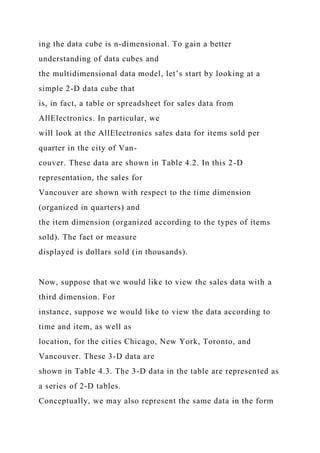ing the data cube is n-dimensional. To gain a better
understanding of data cubes and
the multidimensional data model, let’s start by looking at a
simple 2-D data cube that
is, in fact, a table or spreadsheet for sales data from
AllElectronics. In particular, we
will look at the AllElectronics sales data for items sold per
quarter in the city of Van-
couver. These data are shown in Table 4.2. In this 2-D
representation, the sales for
Vancouver are shown with respect to the time dimension
(organized in quarters) and
the item dimension (organized according to the types of items
sold). The fact or measure
displayed is dollars sold (in thousands).
Now, suppose that we would like to view the sales data with a
third dimension. For
instance, suppose we would like to view the data according to
time and item, as well as
location, for the cities Chicago, New York, Toronto, and
Vancouver. These 3-D data are
shown in Table 4.3. The 3-D data in the table are represented as
a series of 2-D tables.
Conceptually, we may also represent the same data in the form
 