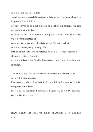 summarization. In the data
warehousing research literature, a data cube like those shown in
Figures 4.3 and 4.4 is
often referred to as a cuboid. Given a set of dimensions, we can
generate a cuboid for
each of the possible subsets of the given dimensions. The result
would form a lattice of
cuboids, each showing the data at a different level of
summarization, or group-by. The
lattice of cuboids is then referred to as a data cube. Figure 4.5
shows a lattice of cuboids
forming a data cube for the dimensions time, item, location, and
supplier.
The cuboid that holds the lowest level of summarization is
called the base cuboid.
For example, the 4-D cuboid in Figure 4.4 is the base cuboid for
the given time, item,
location, and supplier dimensions. Figure 4.3 is a 3-D (nonbase)
cuboid for time, item,
HAN 11-ch04-125-186-9780123814791 2011/6/1 3:17 Page 138
#14
 