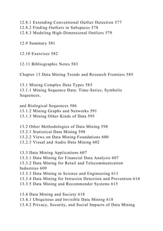 12.8.1 Extending Conventional Outlier Detection 577
12.8.2 Finding Outliers in Subspaces 578
12.8.3 Modeling High-Dimensional Outliers 579
12.9 Summary 581
12.10 Exercises 582
12.11 Bibliographic Notes 583
Chapter 13 Data Mining Trends and Research Frontiers 585
13.1 Mining Complex Data Types 585
13.1.1 Mining Sequence Data: Time-Series, Symbolic
Sequences,
and Biological Sequences 586
13.1.2 Mining Graphs and Networks 591
13.1.3 Mining Other Kinds of Data 595
13.2 Other Methodologies of Data Mining 598
13.2.1 Statistical Data Mining 598
13.2.2 Views on Data Mining Foundations 600
13.2.3 Visual and Audio Data Mining 602
13.3 Data Mining Applications 607
13.3.1 Data Mining for Financial Data Analysis 607
13.3.2 Data Mining for Retail and Telecommunication
Industries 609
13.3.3 Data Mining in Science and Engineering 611
13.3.4 Data Mining for Intrusion Detection and Prevention 614
13.3.5 Data Mining and Recommender Systems 615
13.4 Data Mining and Society 618
13.4.1 Ubiquitous and Invisible Data Mining 618
13.4.2 Privacy, Security, and Social Impacts of Data Mining
 