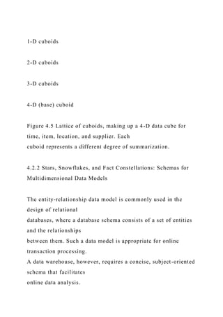1-D cuboids
2-D cuboids
3-D cuboids
4-D (base) cuboid
Figure 4.5 Lattice of cuboids, making up a 4-D data cube for
time, item, location, and supplier. Each
cuboid represents a different degree of summarization.
4.2.2 Stars, Snowflakes, and Fact Constellations: Schemas for
Multidimensional Data Models
The entity-relationship data model is commonly used in the
design of relational
databases, where a database schema consists of a set of entities
and the relationships
between them. Such a data model is appropriate for online
transaction processing.
A data warehouse, however, requires a concise, subject-oriented
schema that facilitates
online data analysis.
 