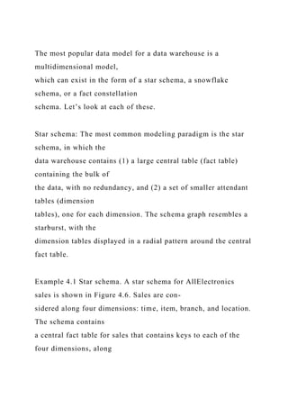 The most popular data model for a data warehouse is a
multidimensional model,
which can exist in the form of a star schema, a snowflake
schema, or a fact constellation
schema. Let’s look at each of these.
Star schema: The most common modeling paradigm is the star
schema, in which the
data warehouse contains (1) a large central table (fact table)
containing the bulk of
the data, with no redundancy, and (2) a set of smaller attendant
tables (dimension
tables), one for each dimension. The schema graph resembles a
starburst, with the
dimension tables displayed in a radial pattern around the central
fact table.
Example 4.1 Star schema. A star schema for AllElectronics
sales is shown in Figure 4.6. Sales are con-
sidered along four dimensions: time, item, branch, and location.
The schema contains
a central fact table for sales that contains keys to each of the
four dimensions, along
 