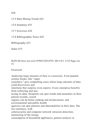 620
13.5 Data Mining Trends 622
13.6 Summary 625
13.7 Exercises 626
13.8 Bibliographic Notes 628
Bibliography 633
Index 673
HAN 04-fore-xix-xxii-9780123814791 2011/6/1 3:32 Page xix
#1
Foreword
Analyzing large amounts of data is a necessity. Even popular
science books, like “super
crunchers,” give compelling cases where large amounts of data
yield discoveries and
intuitions that surprise even experts. Every enterprise benefits
from collecting and ana-
lyzing its data: Hospitals can spot trends and anomalies in their
patient records, search
engines can do better ranking and ad placement, and
environmental and public health
agencies can spot patterns and abnormalities in their data. The
list continues, with
cybersecurity and computer network intrusion detection;
monitoring of the energy
consumption of household appliances; pattern analysis in
 