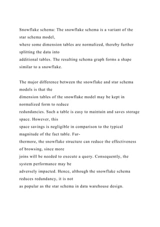 Snowflake schema: The snowflake schema is a variant of the
star schema model,
where some dimension tables are normalized, thereby further
splitting the data into
additional tables. The resulting schema graph forms a shape
similar to a snowflake.
The major difference between the snowflake and star schema
models is that the
dimension tables of the snowflake model may be kept in
normalized form to reduce
redundancies. Such a table is easy to maintain and saves storage
space. However, this
space savings is negligible in comparison to the typical
magnitude of the fact table. Fur-
thermore, the snowflake structure can reduce the effectiveness
of browsing, since more
joins will be needed to execute a query. Consequently, the
system performance may be
adversely impacted. Hence, although the snowflake schema
reduces redundancy, it is not
as popular as the star schema in data warehouse design.
 