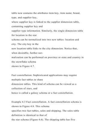 table now contains the attributes item key, item name, brand,
type, and supplier key,
where supplier key is linked to the supplier dimension table,
containing supplier key and
supplier type information. Similarly, the single dimension table
for location in the star
schema can be normalized into two new tables: location and
city. The city key in the
new location table links to the city dimension. Notice that,
when desirable, further nor-
malization can be performed on province or state and country in
the snowflake schema
shown in Figure 4.7.
Fact constellation: Sophisticated applications may require
multiple fact tables to share
dimension tables. This kind of schema can be viewed as a
collection of stars, and
hence is called a galaxy schema or a fact constellation.
Example 4.3 Fact constellation. A fact constellation schema is
shown in Figure 4.8. This schema
specifies two fact tables, sales and shipping. The sales table
definition is identical to that of
the star schema (Figure 4.6). The shipping table has five
 