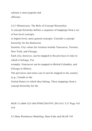 schema is more popular and
efficient.
4.2.3 Dimensions: The Role of Concept Hierarchies
A concept hierarchy defines a sequence of mappings from a set
of low-level concepts
to higher-level, more general concepts. Consider a concept
hierarchy for the dimension
location. City values for location include Vancouver, Toronto,
New York, and Chicago.
Each city, however, can be mapped to the province or state to
which it belongs. For
example, Vancouver can be mapped to British Columbia, and
Chicago to Illinois.
The provinces and states can in turn be mapped to the country
(e.g., Canada or the
United States) to which they belong. These mappings form a
concept hierarchy for the
HAN 11-ch04-125-186-9780123814791 2011/6/1 3:17 Page 143
#19
4.2 Data Warehouse Modeling: Data Cube and OLAP 143
 