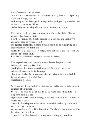 bioinformatics and pharma-
ceutical data; financial and business intelligence data; spotting
trends in blogs, Twitter,
and many more. Storage is inexpensive and getting even less so,
as are data sensors. Thus,
collecting and storing data is easier than ever before.
The problem then becomes how to analyze the data. This is
exactly the focus of this
Third Edition of the book. Jiawei, Micheline, and Jian give
encyclopedic coverage of all
the related methods, from the classic topics of clustering and
classification, to database
methods (e.g., association rules, data cubes) to more recent and
advanced topics (e.g.,
SVD/PCA, wavelets, support vector machines).
The exposition is extremely accessible to beginners and
advanced readers alike. The
book gives the fundamental material first and the more
advanced material in follow-up
chapters. It also has numerous rhetorical questions, which I
found extremely helpful for
maintaining focus.
We have used the first two editions as textbooks in data mining
courses at Carnegie
Mellon and plan to continue to do so with this Third Edition.
The new version has
significant additions: Notably, it has more than 100 citations to
works from 2006
onward, focusing on more recent material such as graphs and
social networks, sen-
sor networks, and outlier detection. This book has a new section
for visualization, has
expanded outlier detection into a whole chapter, and has
 