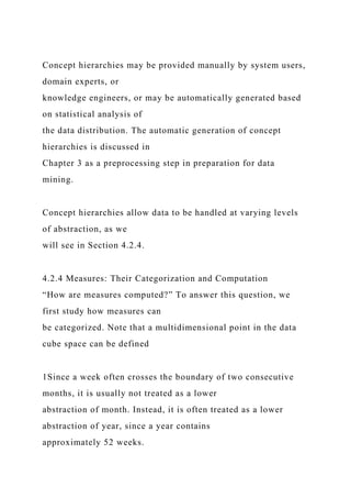 Concept hierarchies may be provided manually by system users,
domain experts, or
knowledge engineers, or may be automatically generated based
on statistical analysis of
the data distribution. The automatic generation of concept
hierarchies is discussed in
Chapter 3 as a preprocessing step in preparation for data
mining.
Concept hierarchies allow data to be handled at varying levels
of abstraction, as we
will see in Section 4.2.4.
4.2.4 Measures: Their Categorization and Computation
“How are measures computed?” To answer this question, we
first study how measures can
be categorized. Note that a multidimensional point in the data
cube space can be defined
1Since a week often crosses the boundary of two consecutive
months, it is usually not treated as a lower
abstraction of month. Instead, it is often treated as a lower
abstraction of year, since a year contains
approximately 52 weeks.
 