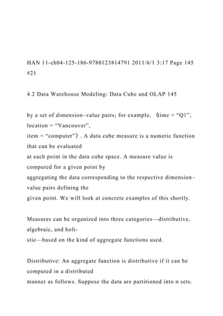 HAN 11-ch04-125-186-9780123814791 2011/6/1 3:17 Page 145
#21
4.2 Data Warehouse Modeling: Data Cube and OLAP 145
by a set of dimension–value pairs; for example, 〈time = “Q1”,
location = “Vancouver”,
item = “computer”〉. A data cube measure is a numeric function
that can be evaluated
at each point in the data cube space. A measure value is
computed for a given point by
aggregating the data corresponding to the respective dimension–
value pairs defining the
given point. We will look at concrete examples of this shortly.
Measures can be organized into three categories—distributive,
algebraic, and holi-
stic—based on the kind of aggregate functions used.
Distributive: An aggregate function is distributive if it can be
computed in a distributed
manner as follows. Suppose the data are partitioned into n sets.
 