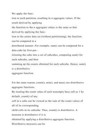 We apply the func-
tion to each partition, resulting in n aggregate values. If the
result derived by applying
the function to the n aggregate values is the same as that
derived by applying the func-
tion to the entire data set (without partitioning), the function
can be computed in a
distributed manner. For example, sum() can be computed for a
data cube by first par-
titioning the cube into a set of subcubes, computing sum() for
each subcube, and then
summing up the counts obtained for each subcube. Hence, sum()
is a distributive
aggregate function.
For the same reason, count(), min(), and max() are distributive
aggregate functions.
By treating the count value of each nonempty base cell as 1 by
default, count() of any
cell in a cube can be viewed as the sum of the count values of
all of its corresponding
child cells in its subcube. Thus, count() is distributive. A
measure is distributive if it is
obtained by applying a distributive aggregate function.
Distributive measures can be
 