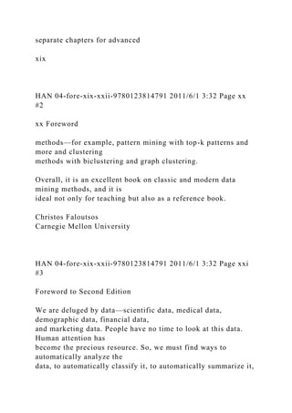 separate chapters for advanced
xix
HAN 04-fore-xix-xxii-9780123814791 2011/6/1 3:32 Page xx
#2
xx Foreword
methods—for example, pattern mining with top-k patterns and
more and clustering
methods with biclustering and graph clustering.
Overall, it is an excellent book on classic and modern data
mining methods, and it is
ideal not only for teaching but also as a reference book.
Christos Faloutsos
Carnegie Mellon University
HAN 04-fore-xix-xxii-9780123814791 2011/6/1 3:32 Page xxi
#3
Foreword to Second Edition
We are deluged by data—scientific data, medical data,
demographic data, financial data,
and marketing data. People have no time to look at this data.
Human attention has
become the precious resource. So, we must find ways to
automatically analyze the
data, to automatically classify it, to automatically summarize it,
 
