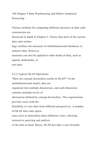 146 Chapter 4 Data Warehousing and Online Analytical
Processing
Various methods for computing different measures in data cube
construction are
discussed in depth in Chapter 5. Notice that most of the current
data cube techno-
logy confines the measures of multidimensional databases to
numeric data. However,
measures can also be applied to other kinds of data, such as
spatial, multimedia, or
text data.
4.2.5 Typical OLAP Operations
“How are concept hierarchies useful in OLAP?” In the
multidimensional model, data are
organized into multiple dimensions, and each dimension
contains multiple levels of
abstraction defined by concept hierarchies. This organization
provides users with the
flexibility to view data from different perspectives. A number
of OLAP data cube opera-
tions exist to materialize these different views, allowing
interactive querying and analysis
of the data at hand. Hence, OLAP provides a user-friendly
 