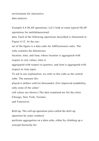 environment for interactive
data analysis.
Example 4.4 OLAP operations. Let’s look at some typical OLAP
operations for multidimensional
data. Each of the following operations described is illustrated in
Figure 4.12. At the cen-
ter of the figure is a data cube for AllElectronics sales. The
cube contains the dimensions
location, time, and item, where location is aggregated with
respect to city values, time is
aggregated with respect to quarters, and item is aggregated with
respect to item types.
To aid in our explanation, we refer to this cube as the central
cube. The measure dis-
played is dollars sold (in thousands). (For improved readability,
only some of the cubes’
cell values are shown.) The data examined are for the cities
Chicago, New York, Toronto,
and Vancouver.
Roll-up: The roll-up operation (also called the drill-up
operation by some vendors)
performs aggregation on a data cube, either by climbing up a
concept hierarchy for
 