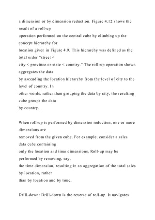 a dimension or by dimension reduction. Figure 4.12 shows the
result of a roll-up
operation performed on the central cube by climbing up the
concept hierarchy for
location given in Figure 4.9. This hierarchy was defined as the
total order “street <
city < province or state < country.” The roll-up operation shown
aggregates the data
by ascending the location hierarchy from the level of city to the
level of country. In
other words, rather than grouping the data by city, the resulting
cube groups the data
by country.
When roll-up is performed by dimension reduction, one or more
dimensions are
removed from the given cube. For example, consider a sales
data cube containing
only the location and time dimensions. Roll-up may be
performed by removing, say,
the time dimension, resulting in an aggregation of the total sales
by location, rather
than by location and by time.
Drill-down: Drill-down is the reverse of roll-up. It navigates
 
