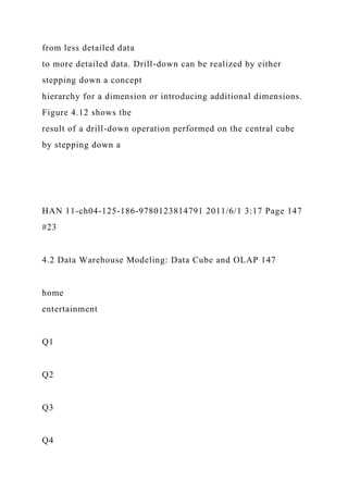 from less detailed data
to more detailed data. Drill-down can be realized by either
stepping down a concept
hierarchy for a dimension or introducing additional dimensions.
Figure 4.12 shows the
result of a drill-down operation performed on the central cube
by stepping down a
HAN 11-ch04-125-186-9780123814791 2011/6/1 3:17 Page 147
#23
4.2 Data Warehouse Modeling: Data Cube and OLAP 147
home
entertainment
Q1
Q2
Q3
Q4
 